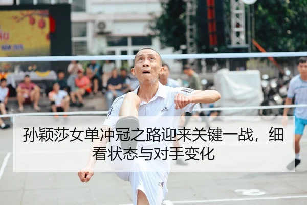 孙颖莎女单冲冠之路迎来关键一战，细看状态与对手变化