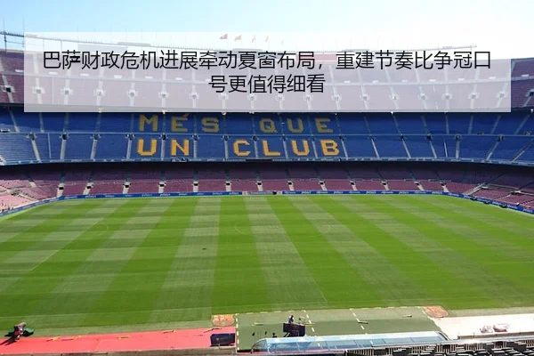 巴萨财政危机进展牵动夏窗布局，重建节奏比争冠口号更值得细看