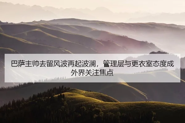 巴萨主帅去留风波再起波澜，管理层与更衣室态度成外界关注焦点